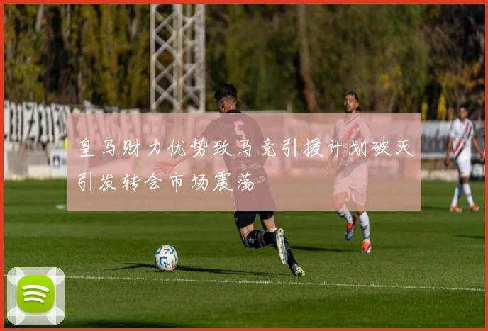 皇马财力优势致马竞引援计划破灭引发转会市场震荡
