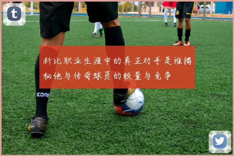 科比职业生涯中的真正对手是谁揭秘他与传奇球员的较量与竞争