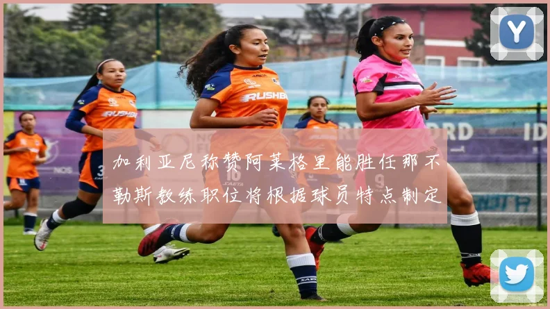 加利亚尼称赞阿莱格里能胜任那不勒斯教练职位将根据球员特点制定战术