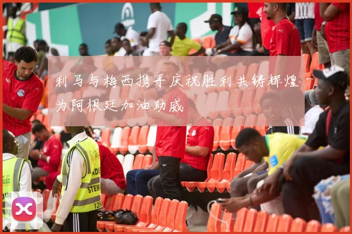 利马与梅西携手庆祝胜利共铸辉煌为阿根廷加油助威