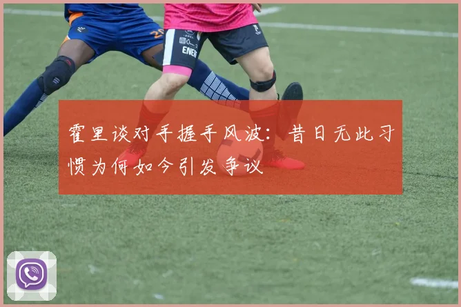 霍里谈对手握手风波：昔日无此习惯为何如今引发争议
