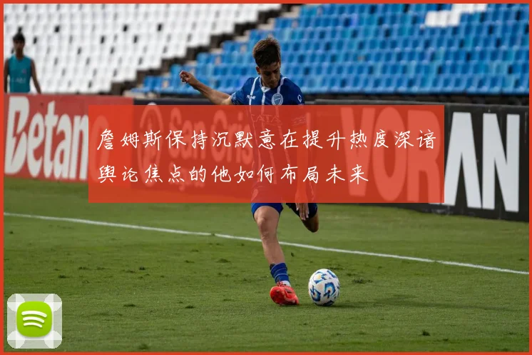 詹姆斯保持沉默意在提升热度深谙舆论焦点的他如何布局未来