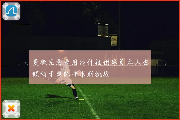 曼联无意重用拉什福德球员本人也倾向于离队寻求新挑战