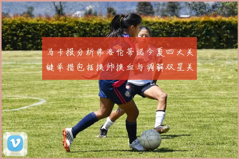 马卡报分析弗洛伦蒂诺今夏四大关键举措包括换帅换血与调解双星关系