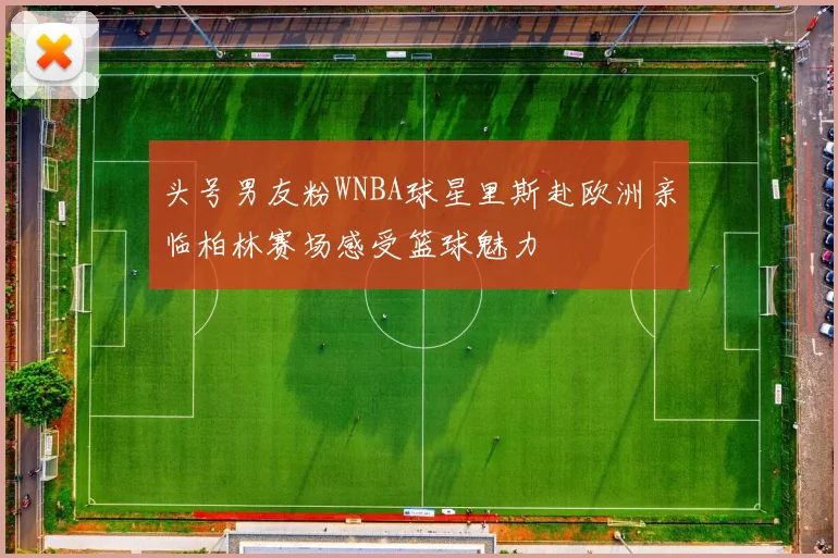 头号男友粉WNBA球星里斯赴欧洲亲临柏林赛场感受篮球魅力