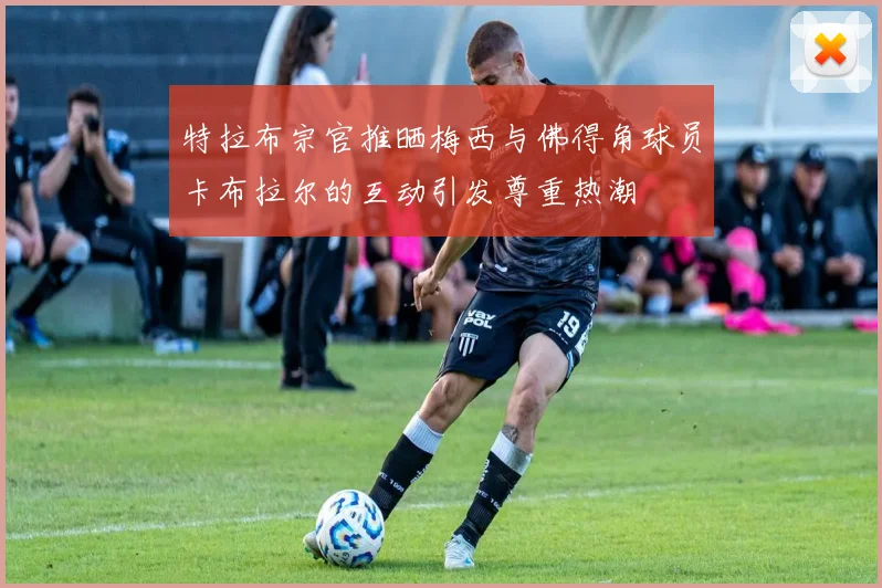 特拉布宗官推晒梅西与佛得角球员卡布拉尔的互动引发尊重热潮