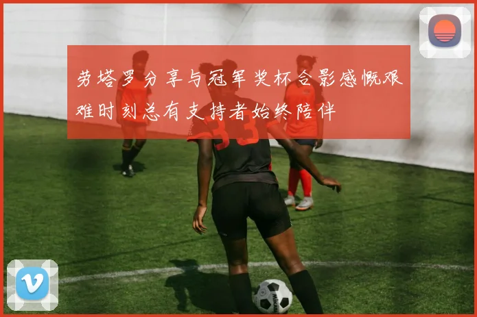 劳塔罗分享与冠军奖杯合影感慨艰难时刻总有支持者始终陪伴