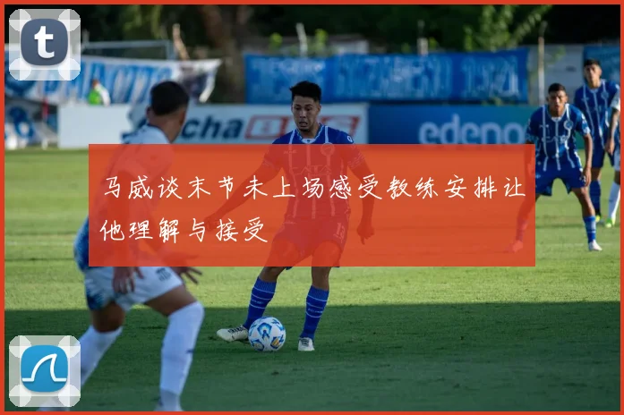 马威谈末节未上场感受教练安排让他理解与接受