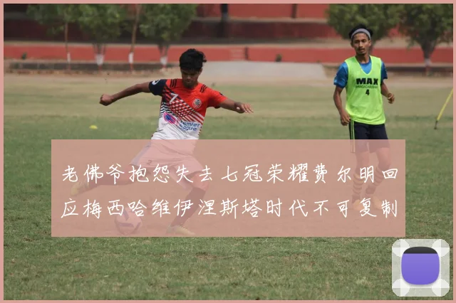 老佛爷抱怨失去七冠荣耀费尔明回应梅西哈维伊涅斯塔时代不可复制