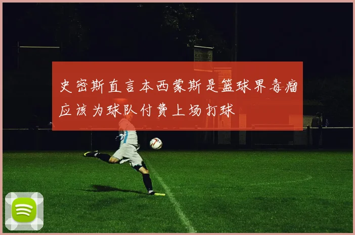 史密斯直言本西蒙斯是篮球界毒瘤应该为球队付费上场打球