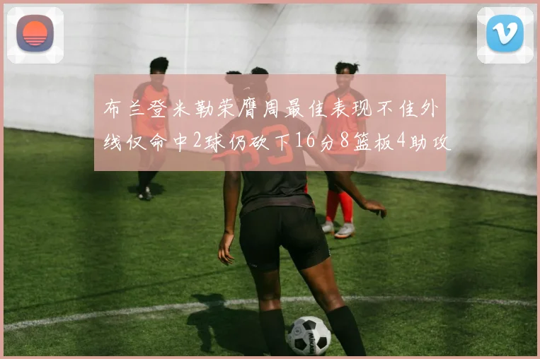 布兰登米勒荣膺周最佳表现不佳外线仅命中2球仍砍下16分8篮板4助攻
