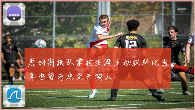 詹姆斯换队掌控生涯主动权科比当年也曾考虑离开湖人