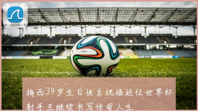 梅西39岁生日快乐祝福这位世界杯射手王继续书写传奇人生