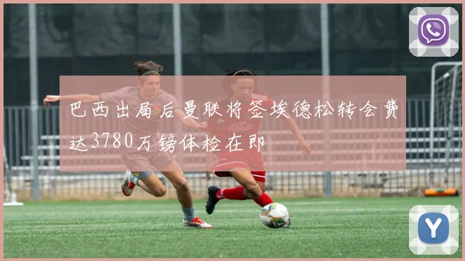 巴西出局后曼联将签埃德松转会费达3780万镑体检在即