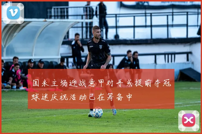 国米主场迎战意甲对手或提前夺冠球迷庆祝活动已在筹备中
