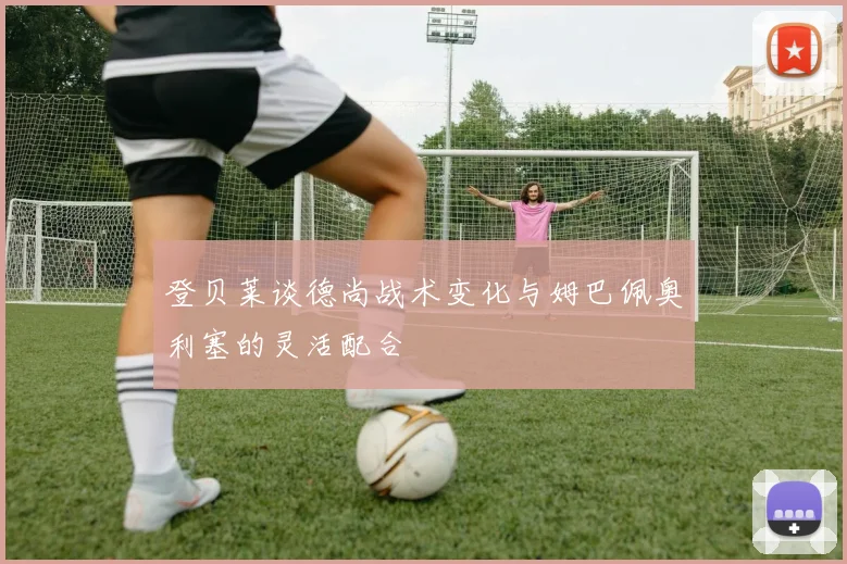 登贝莱谈德尚战术变化与姆巴佩奥利塞的灵活配合