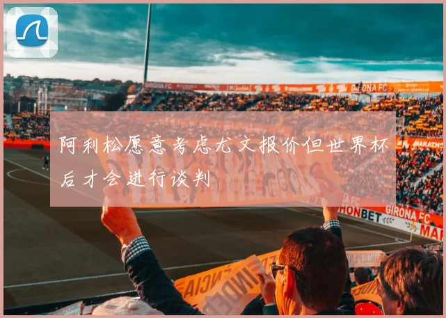 阿利松愿意考虑尤文报价但世界杯后才会进行谈判