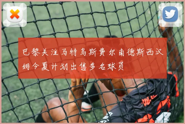 巴黎关注马特乌斯费尔南德斯西汉姆今夏计划出售多名球员