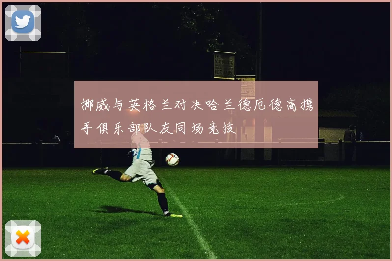 挪威与英格兰对决哈兰德厄德高携手俱乐部队友同场竞技