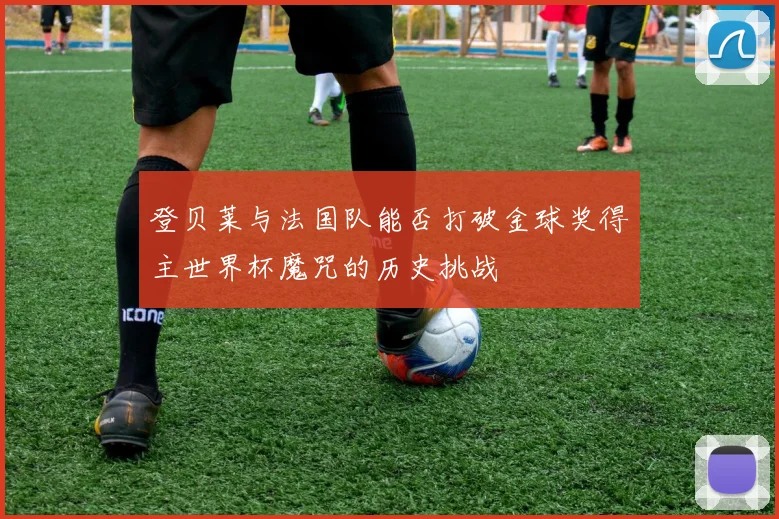 登贝莱与法国队能否打破金球奖得主世界杯魔咒的历史挑战