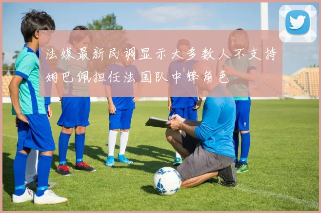 法媒最新民调显示大多数人不支持姆巴佩担任法国队中锋角色