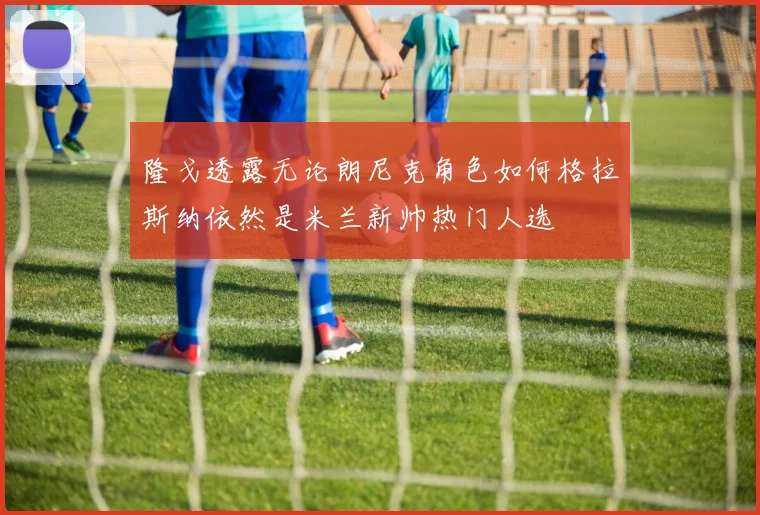 隆戈透露无论朗尼克角色如何格拉斯纳依然是米兰新帅热门人选