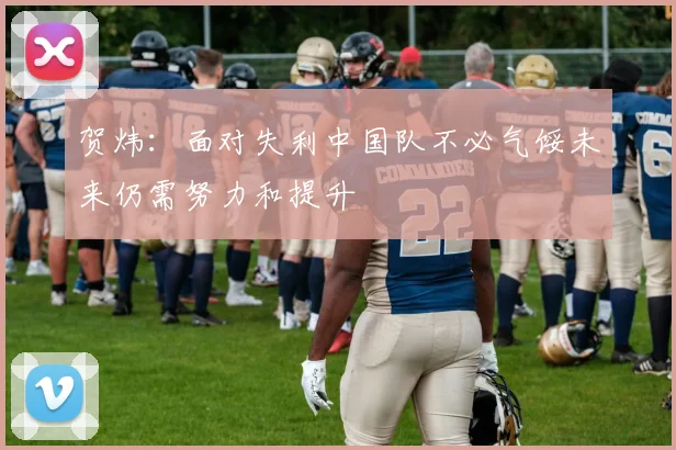 贺炜：面对失利中国队不必气馁未来仍需努力和提升