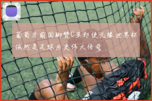 葡萄牙前国脚赞C罗即使无缘世界杯依然是足球历史伟大传奇