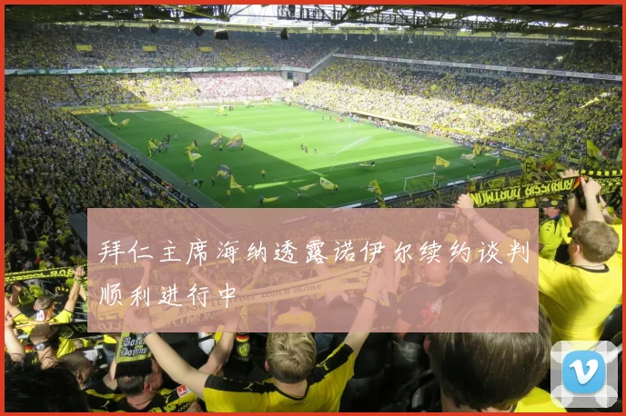拜仁主席海纳透露诺伊尔续约谈判顺利进行中