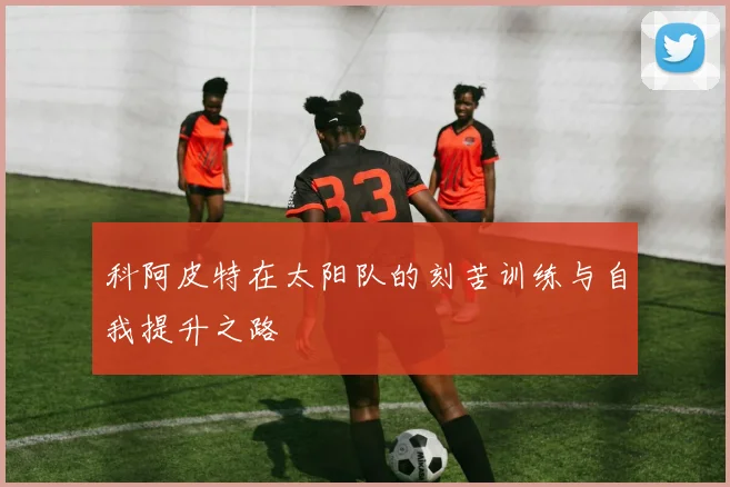 科阿皮特在太阳队的刻苦训练与自我提升之路